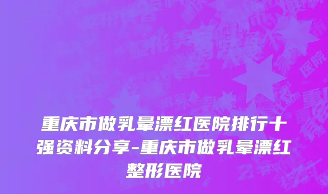 重庆市做乳晕漂红医院排行十强资料分享-重庆市做乳晕漂红整形医院
