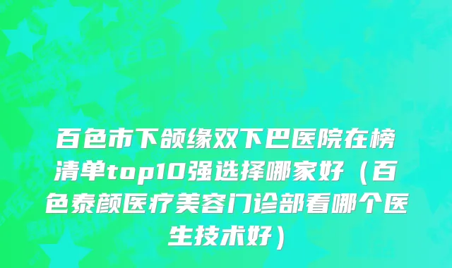 百色市下颌缘双下巴医院在榜清单top10强选择哪家好（百色泰颜医疗美容门诊部看哪个医生技术好）