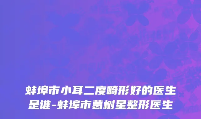 蚌埠市小耳二度畸形好的医生是谁-蚌埠市葛树星整形医生