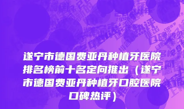 遂宁市德国费亚丹种植牙医院排名榜前十名定向推出（遂宁市德国费亚丹种植牙口腔医院口碑热评）