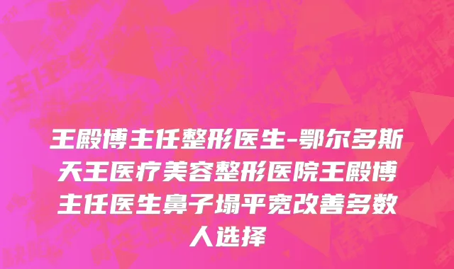 王殿博主任整形医生-鄂尔多斯天王医疗美容整形医院王殿博主任医生鼻子塌平宽改善多数人选择