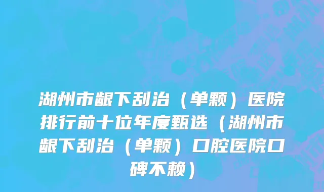 湖州市龈下刮治（单颗）医院排行前十位年度甄选（湖州市龈下刮治（单颗）口腔医院口碑不赖）
