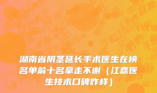 湖南省阴茎延长手术医生在榜名单前十名拿走不谢（江嘉医生技术口碑咋样）