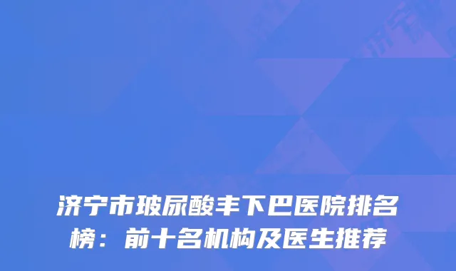 济宁市玻尿酸丰下巴医院排名榜：前十名机构及医生推荐