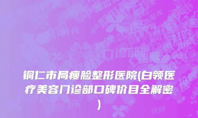 铜仁市局瘦脸整形医院(白领医疗美容门诊部口碑价目全解密)