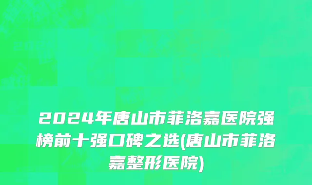 2024年唐山市菲洛嘉医院强榜前十强口碑之选(唐山市菲洛嘉整形医院)