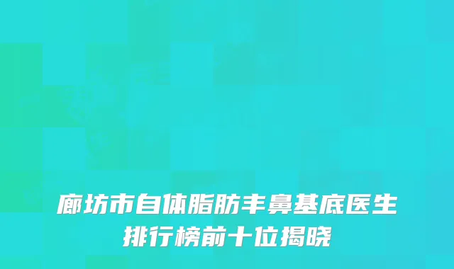廊坊市自体脂肪丰鼻基底医生排行榜前十位揭晓