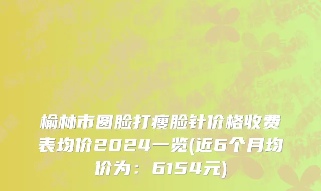 榆林市圆脸打瘦脸针价格收费表均价2024一览(近6个月均价为：6154元)