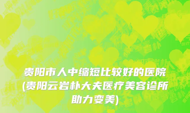贵阳市人中缩短比较好的医院(贵阳云岩朴大夫医疗美容诊所助力变美)