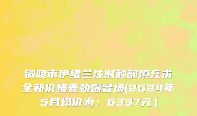 铜陵市伊维兰注射额部填充术全新价格表劲爆登场(2024年5月均价为：6337元）
