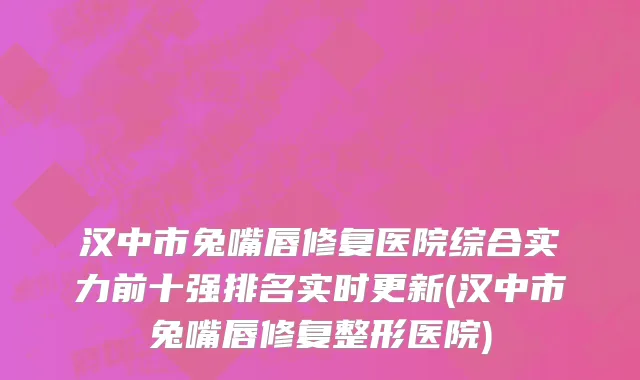 汉中市兔嘴唇修复医院综合实力前十强排名实时更新(汉中市兔嘴唇修复整形医院)