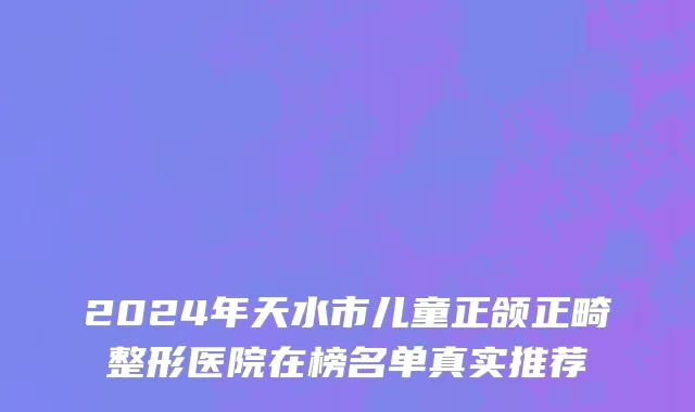 2024年天水市儿童正颌正畸整形医院在榜名单真实推荐