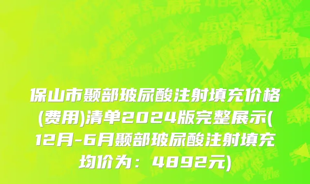 保山市颞部玻尿酸注射填充价格(费用)清单2024版完整展示(12月-6月颞部玻尿酸注射填充均价为：4892元)