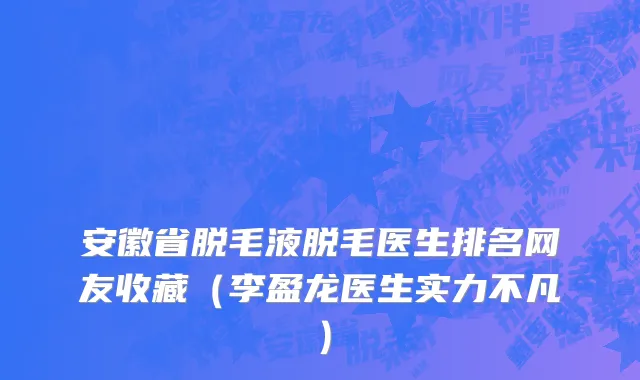 安徽省脱毛液脱毛医生排名网友收藏（李盈龙医生实力不凡）