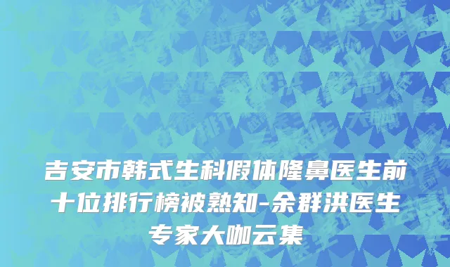 吉安市韩式生科假体隆鼻医生前十位排行榜被熟知-余群洪医生专家大咖云集