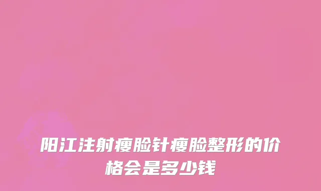 阳江注射瘦脸针瘦脸整形的价格会是多少钱
