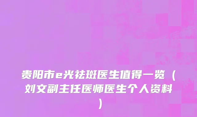 贵阳市e光祛斑医生值得一览（刘文副主任医师医生个人资料）