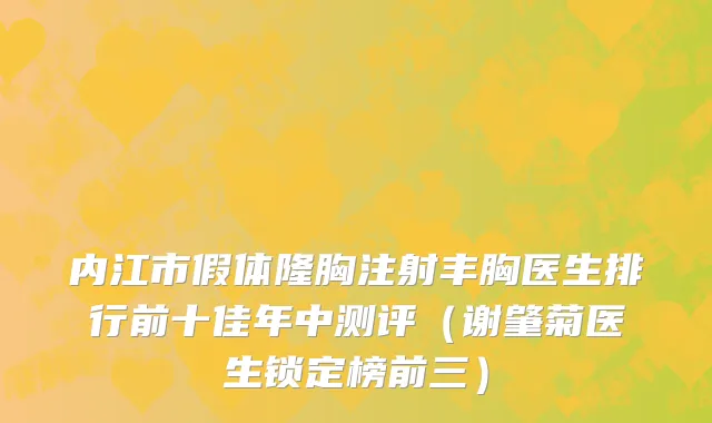 内江市假体隆胸注射丰胸医生排行前十佳年中测评（谢肇菊医生锁定榜前三）
