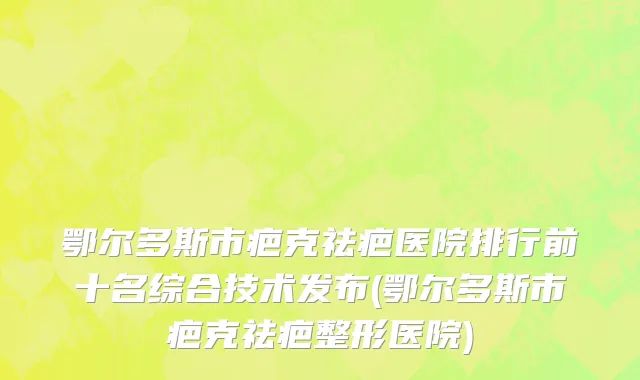 鄂尔多斯市疤克祛疤医院排行前十名综合技术发布(鄂尔多斯市疤克祛疤整形医院)
