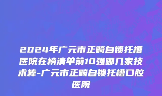 2024年广元市正畸自锁托槽医院在榜清单前10强哪几家技术棒-广元市正畸自锁托槽口腔医院