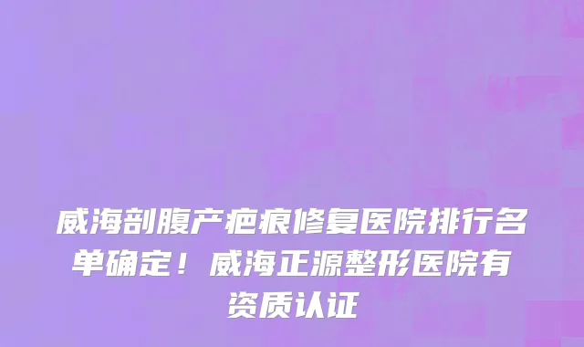 威海剖腹产疤痕修复医院排行名单确定!威海正源整形医院有资质认证