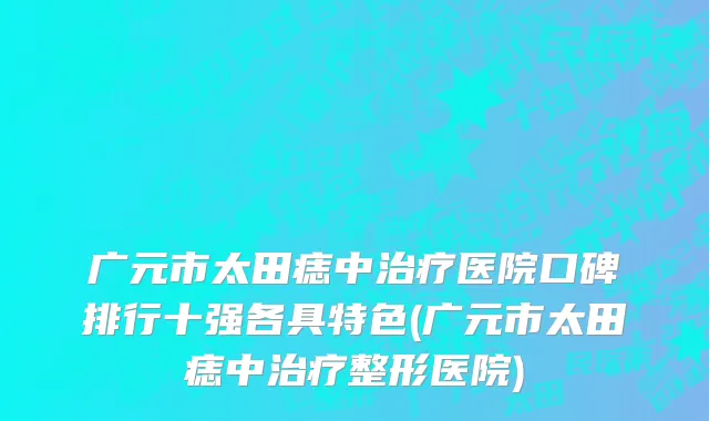 广元市太田痣中治疗医院口碑排行十强各具特色(广元市太田痣中治疗整形医院)