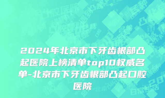 2024年北京市下牙齿根部凸起医院上榜清单top10权威名单-北京市下牙齿根部凸起口腔医院