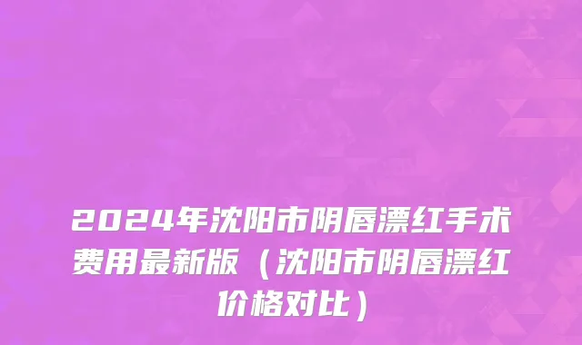 2024年沈阳市阴唇漂红手术费用最新版（沈阳市阴唇漂红价格对比）