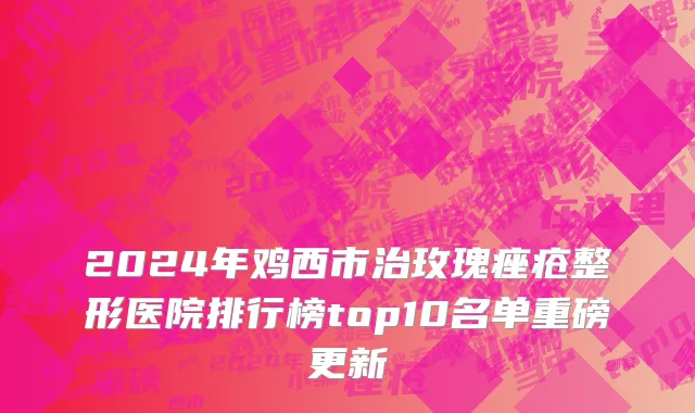 2024年鸡西市治玫瑰痤疮整形医院排行榜top10名单重磅更新
