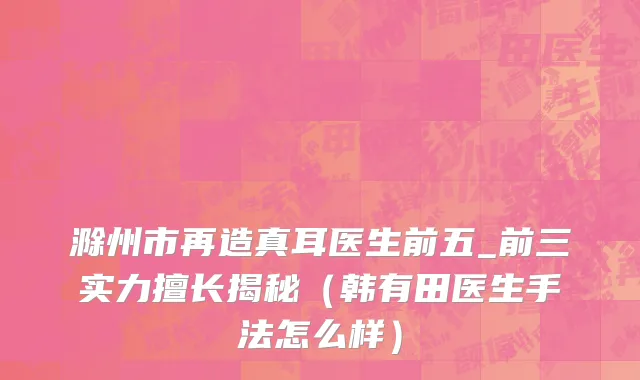 滁州市再造真耳医生前五_前三实力擅长揭秘（韩有田医生手法怎么样）