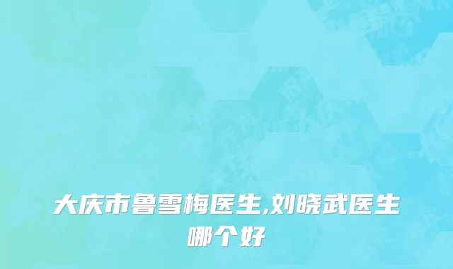 大庆市鲁雪梅医生,刘晓武医生哪个好