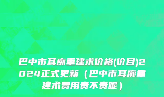 巴中市耳廓重建术价格(价目)2024正式更新（巴中市耳廓重建术费用贵不贵呢）