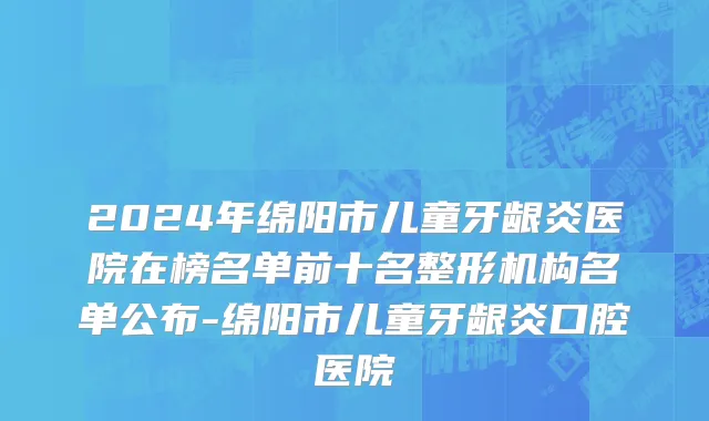 2024年绵阳市儿童牙龈炎医院在榜名单前十名整形机构名单公布-绵阳市儿童牙龈炎口腔医院