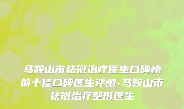 马鞍山市祛斑治疗医生口碑榜前十佳口碑医生评测-马鞍山市祛斑治疗整形医生