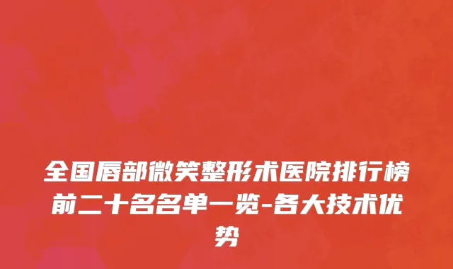 全国唇部微笑整形术医院排行榜前二十名名单一览-各大技术优势
