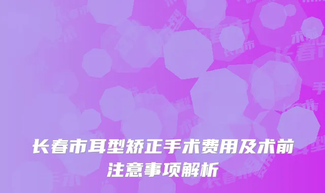 长春市耳型矫正手术费用及术前注意事项解析
