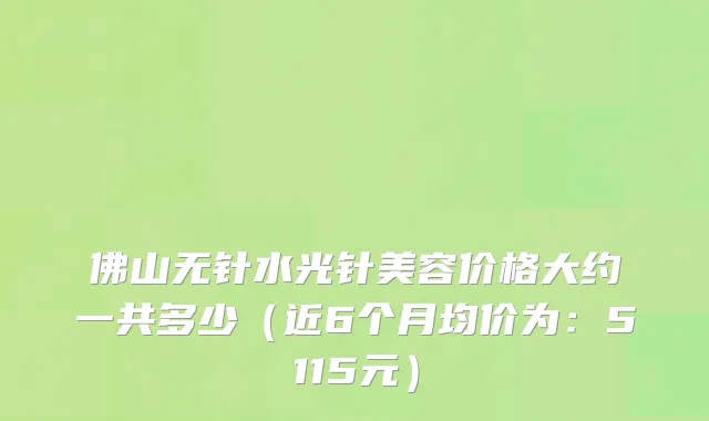 佛山无针水光针美容价格大约一共多少(近6个月均价为:5115元)