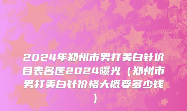 2024年郑州市男打美白针价目表名医2024曝光（郑州市男打美白针价格大概要多少钱）