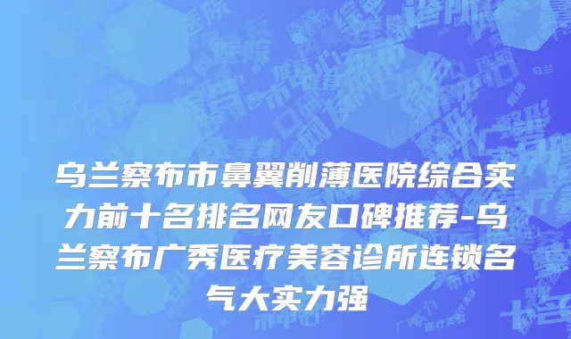 乌兰察布市鼻翼削薄医院综合实力前十名排名网友口碑推荐-乌兰察布广秀医疗美容诊所连锁名气大实力强