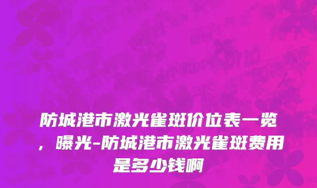 防城港市激光雀斑价位表一览，曝光-防城港市激光雀斑费用是多少钱啊
