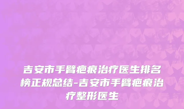 吉安市手臂疤痕治疗医生排名榜正规总结-吉安市手臂疤痕治疗整形医生