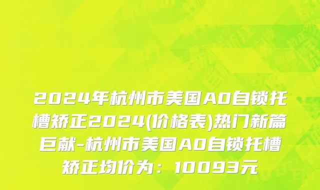 2024年杭州市美国A0自锁托槽矫正2024(价格表)热门新篇巨献-杭州市美国A0自锁托槽矫正均价为：10093元