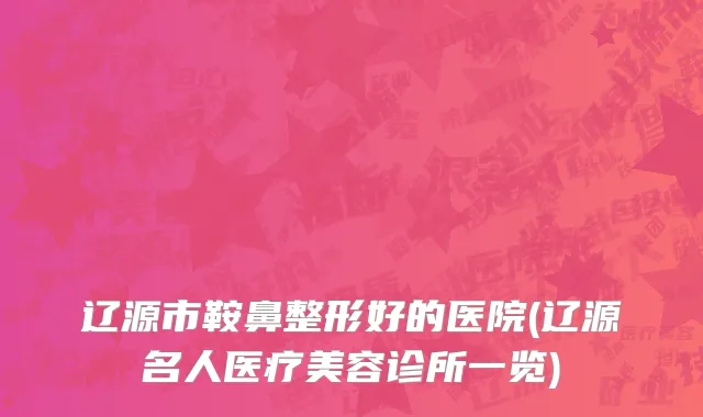辽源市鞍鼻整形好的医院(辽源名人医疗美容诊所一览)