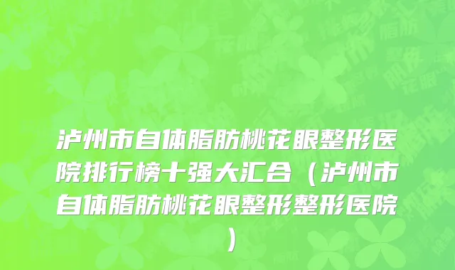 泸州市自体脂肪桃花眼整形医院排行榜十强大汇合（泸州市自体脂肪桃花眼整形整形医院）
