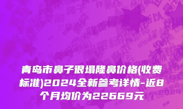 青岛市鼻子很塌隆鼻价格(收费标准)2024全新参考详情-近8个月均价为22669元