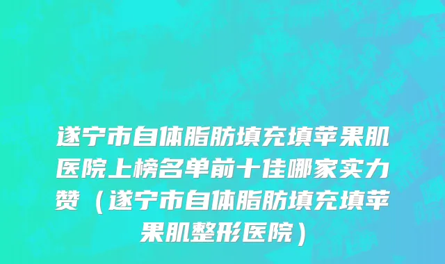 遂宁市自体脂肪填充填苹果肌医院上榜名单前十佳哪家实力赞（遂宁市自体脂肪填充填苹果肌整形医院）