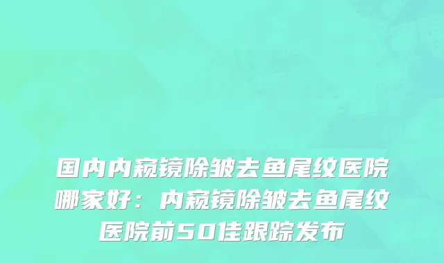国内内窥镜除皱去鱼尾纹医院哪家好：内窥镜除皱去鱼尾纹医院前50佳跟踪发布