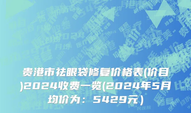 贵港市祛眼袋修复价格表(价目)2024收费一览(2024年5月均价为：5429元）