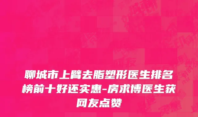 聊城市上臂去脂塑形医生排名榜前十好还实惠-房求博医生获网友点赞