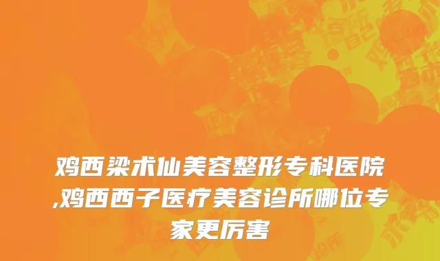 鸡西梁术仙美容整形专科医院,鸡西西子医疗美容诊所哪位专家更厉害